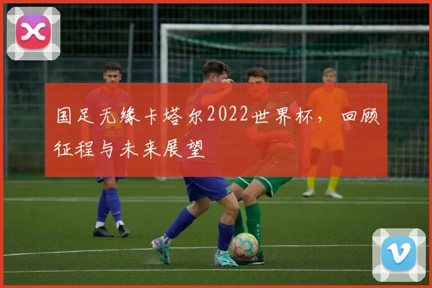 国足无缘卡塔尔2022世界杯，回顾征程与未来展望