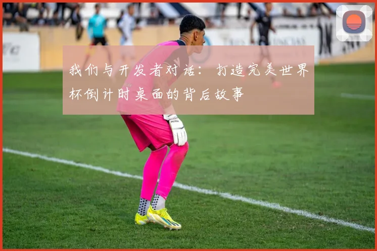 我们与开发者对话：打造完美世界杯倒计时桌面的背后故事