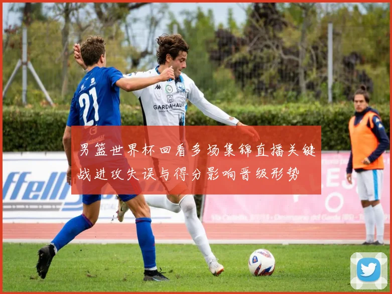男篮世界杯回看多场集锦直播关键战进攻失误与得分影响晋级形势