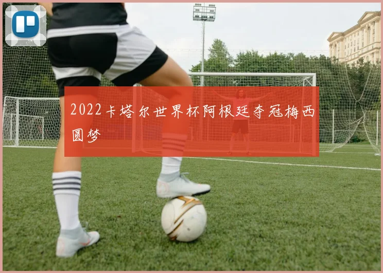 2022卡塔尔世界杯阿根廷夺冠梅西圆梦