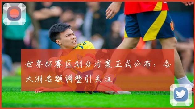 世界杯赛区划分方案正式公布,各大洲名额调整引关注