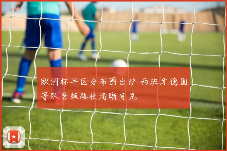 欧洲杯半区分布图出炉 西班牙德国等队晋级路径清晰可见