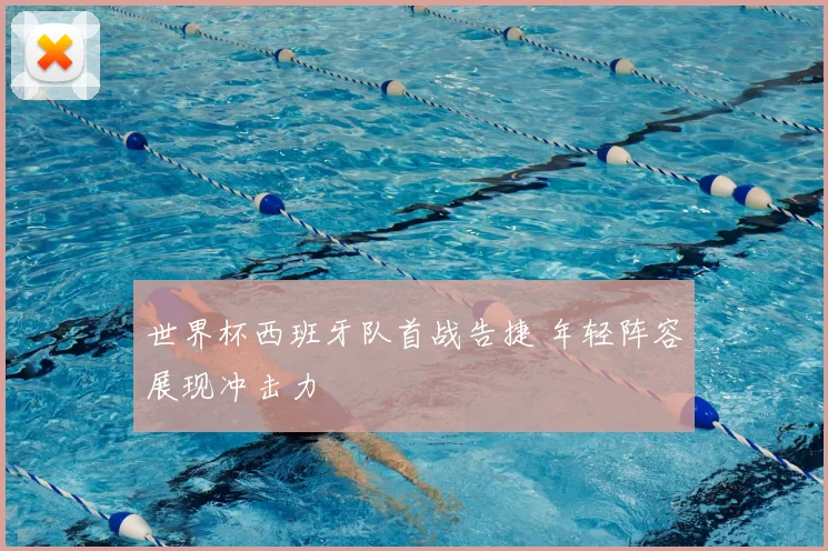 世界杯西班牙队首战告捷 年轻阵容展现冲击力