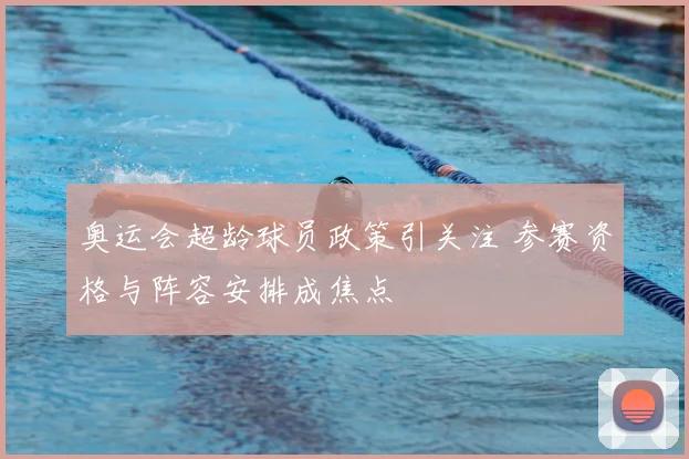 奥运会超龄球员政策引关注 参赛资格与阵容安排成焦点