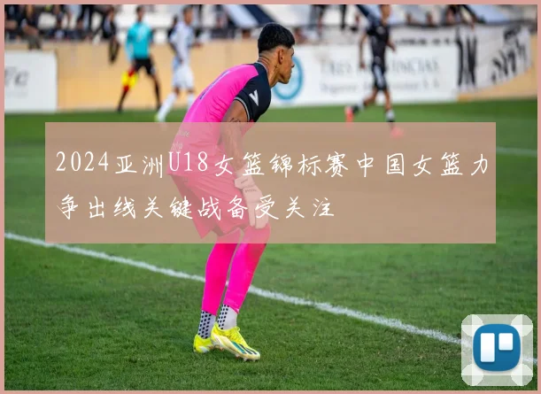 2024亚洲U18女篮锦标赛中国女篮力争出线关键战备受关注