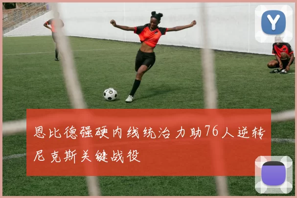 恩比德强硬内线统治力助76人逆转尼克斯关键战役