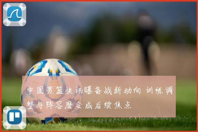 中国男篮快讯曝备战新动向 训练调整与阵容磨合成后续焦点