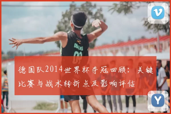 德国队2014世界杯夺冠回顾:关键比赛与战术转折点及影响评估
