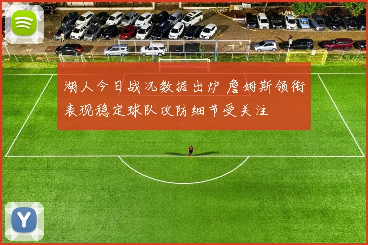 湖人今日战况数据出炉 詹姆斯领衔表现稳定球队攻防细节受关注