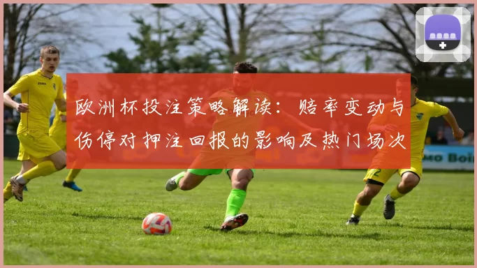 欧洲杯投注策略解读:赔率变动与伤停对押注回报的影响及热门场次参考