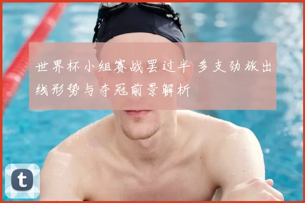 世界杯小组赛战罢过半 多支劲旅出线形势与夺冠前景解析