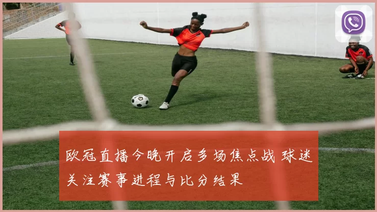 欧冠直播今晚开启多场焦点战 球迷关注赛事进程与比分结果