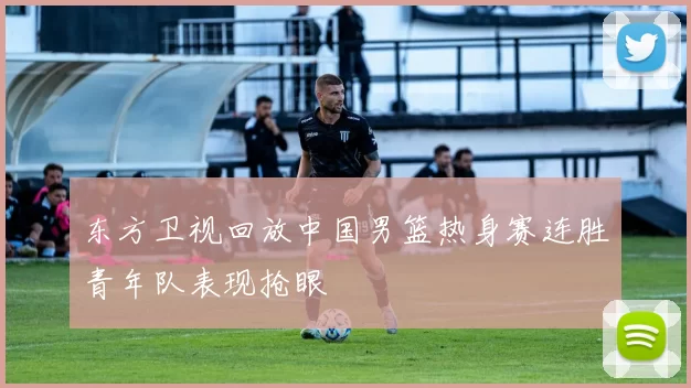 东方卫视回放中国男篮热身赛连胜青年队表现抢眼