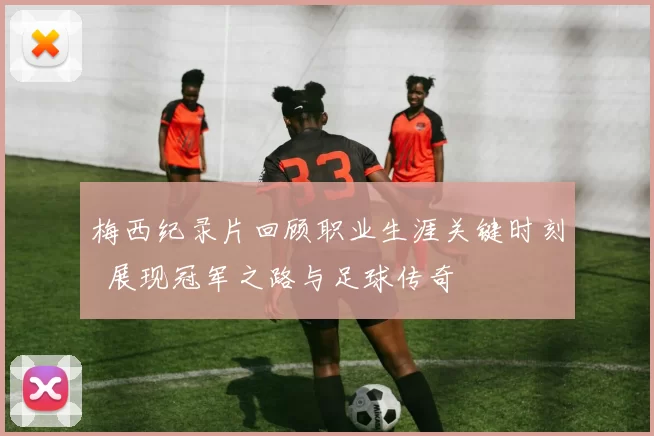 梅西纪录片回顾职业生涯关键时刻 展现冠军之路与足球传奇