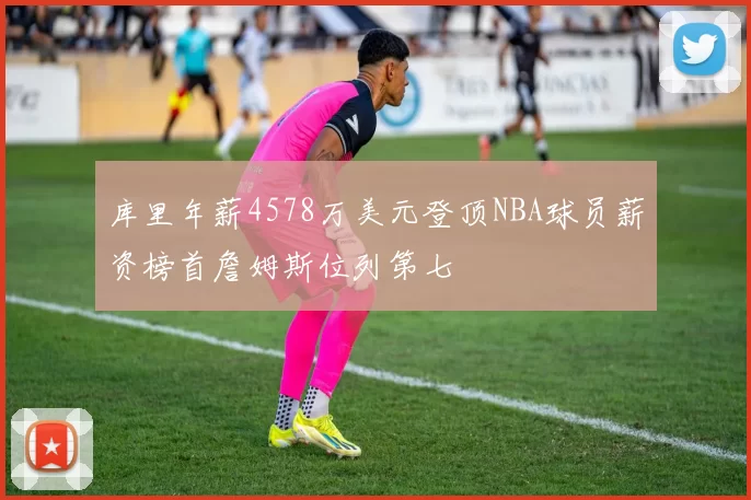 库里年薪4578万美元登顶NBA球员薪资榜首詹姆斯位列第七