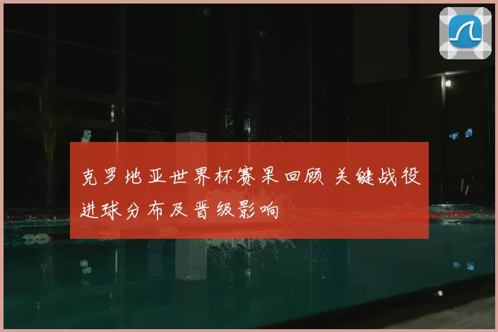 克罗地亚世界杯赛果回顾 关键战役进球分布及晋级影响