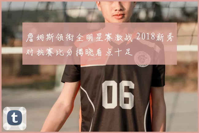 詹姆斯领衔全明星赛激战 2018新秀对抗赛比分揭晓看点十足