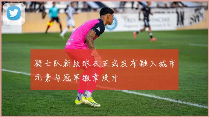 骑士队新款球衣正式发布融入城市元素与冠军徽章设计