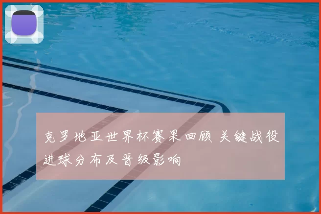 克罗地亚世界杯赛果回顾 关键战役进球分布及晋级影响