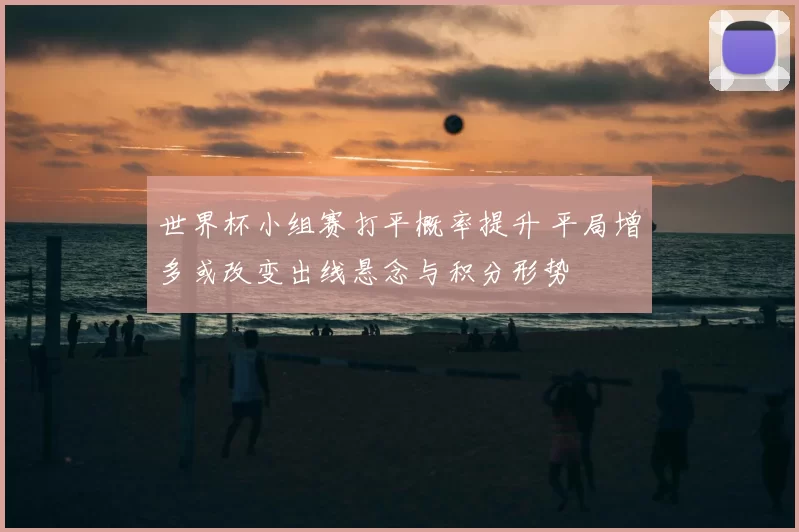 世界杯小组赛打平概率提升 平局增多或改变出线悬念与积分形势