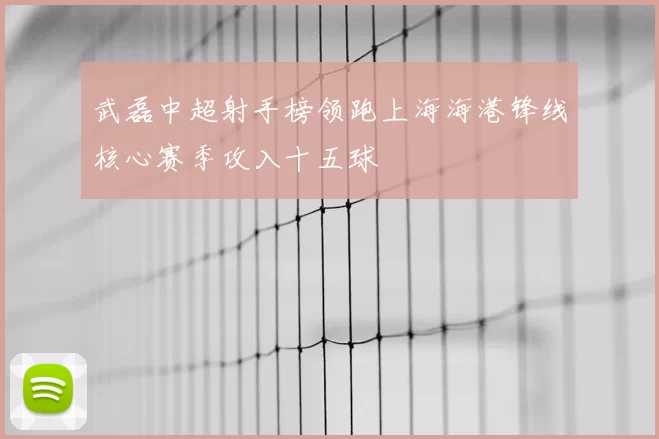 武磊中超射手榜领跑上海海港锋线核心赛季攻入十五球