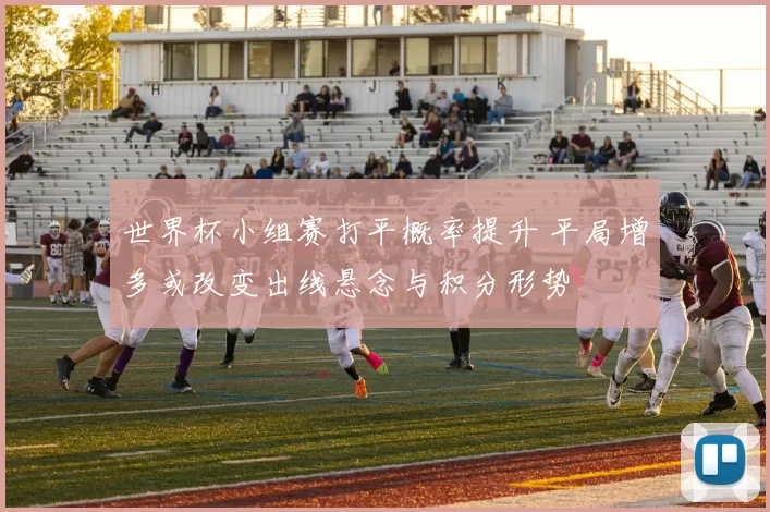 世界杯小组赛打平概率提升 平局增多或改变出线悬念与积分形势