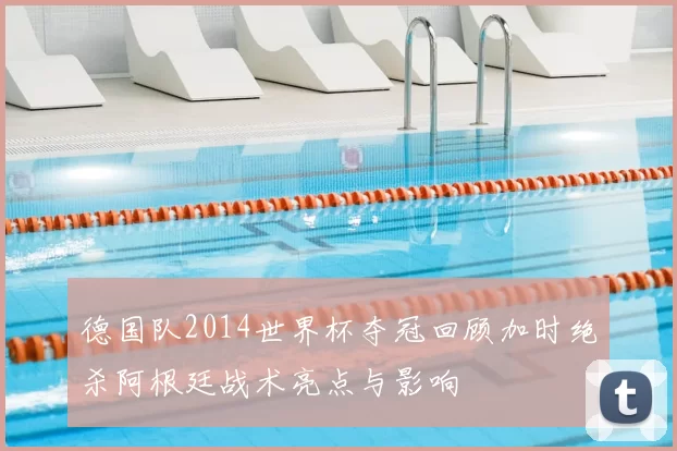 德国队2014世界杯夺冠回顾加时绝杀阿根廷战术亮点与影响