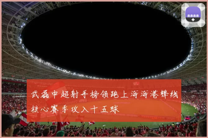 武磊中超射手榜领跑上海海港锋线核心赛季攻入十五球