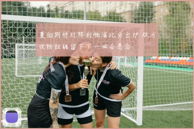 曼彻斯特对阵利物浦比分出炉 双方攻防拉锯留下下一回合悬念