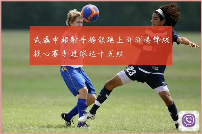 武磊中超射手榜领跑上海海港锋线核心赛季进球达十五粒