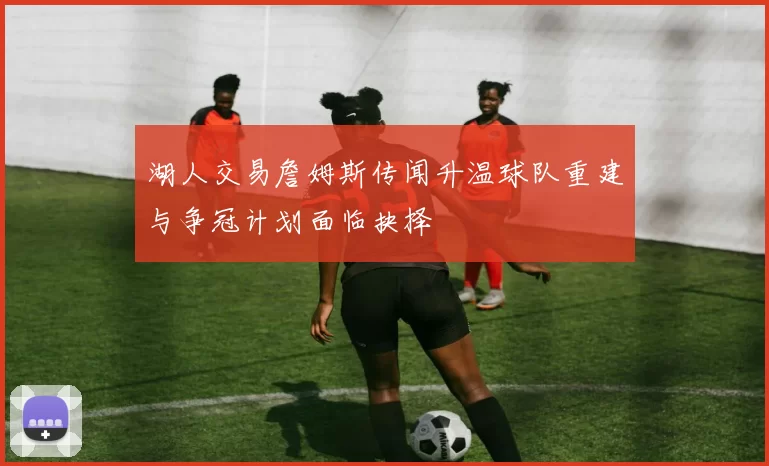 湖人交易詹姆斯传闻升温球队重建与争冠计划面临抉择