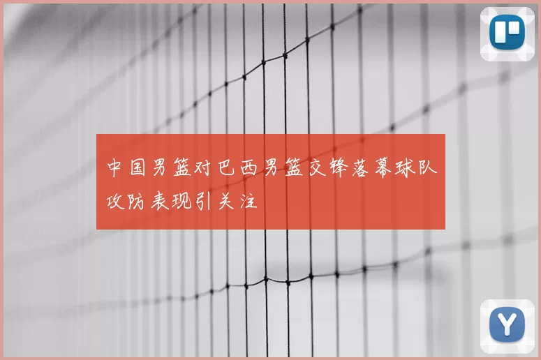 中国男篮对巴西男篮交锋落幕球队攻防表现引关注