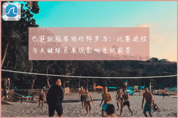 巴萨欧冠客场对阵罗马：比赛进程与关键球员表现影响晋级前景