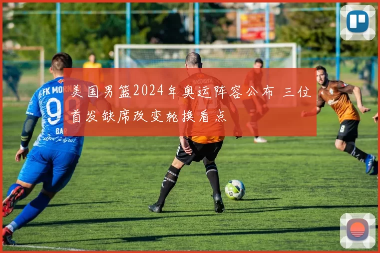 美国男篮2024年奥运阵容公布 三位首发缺席改变轮换看点