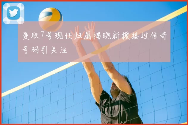 曼联7号现任归属揭晓新援接过传奇号码引关注