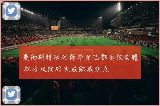 曼彻斯特联对阵毕尔巴鄂竞技前瞻 双方攻防对决成欧战焦点