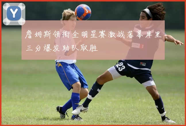 詹姆斯领衔全明星赛激战落幕库里三分爆发助队取胜