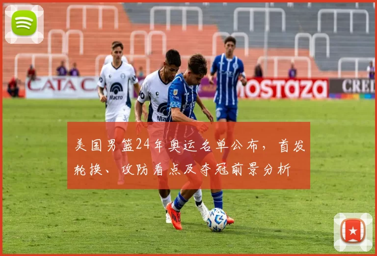 美国男篮24年奥运名单公布,首发轮换、攻防看点及夺冠前景分析