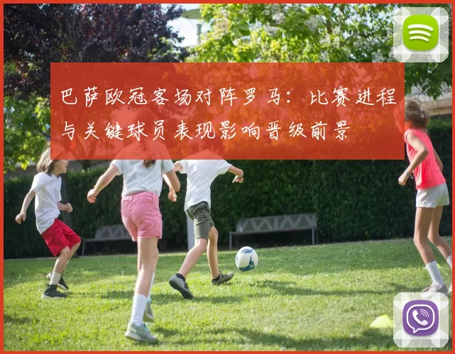 巴萨欧冠客场对阵罗马:比赛进程与关键球员表现影响晋级前景