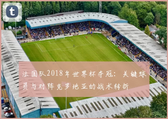 法国队2018年世界杯夺冠：关键球员与对阵克罗地亚的战术转折