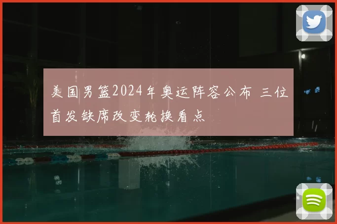 美国男篮2024年奥运阵容公布 三位首发缺席改变轮换看点