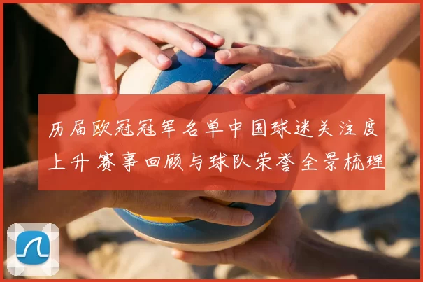 历届欧冠冠军名单中国球迷关注度上升 赛事回顾与球队荣誉全景梳理