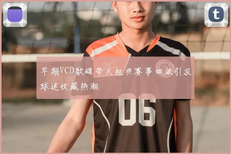 早期VCD歌碟带火经典赛事回放引发球迷收藏热潮