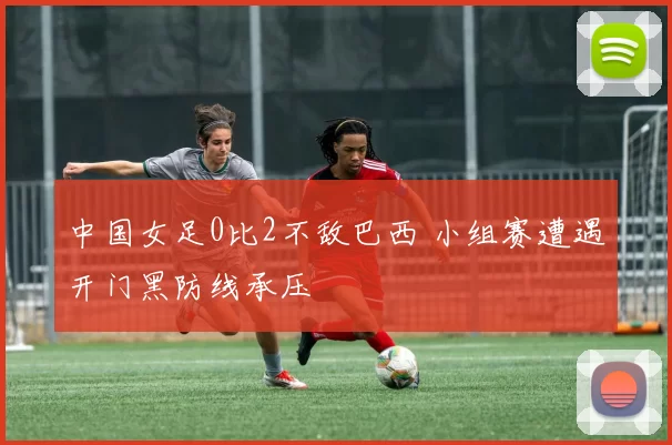 中国女足0比2不敌巴西 小组赛遭遇开门黑防线承压
