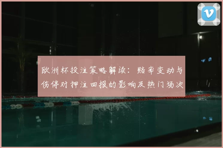 欧洲杯投注策略解读:赔率变动与伤停对押注回报的影响及热门场次参考