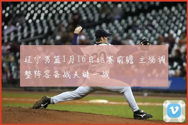 辽宁男篮1月16日比赛前瞻 主场调整阵容备战关键一战
