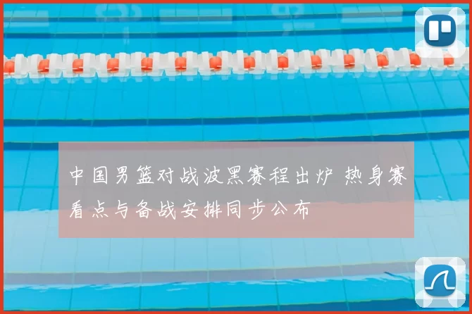 中国男篮对战波黑赛程出炉 热身赛看点与备战安排同步公布