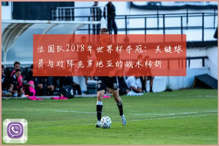 法国队2018年世界杯夺冠:关键球员与对阵克罗地亚的战术转折