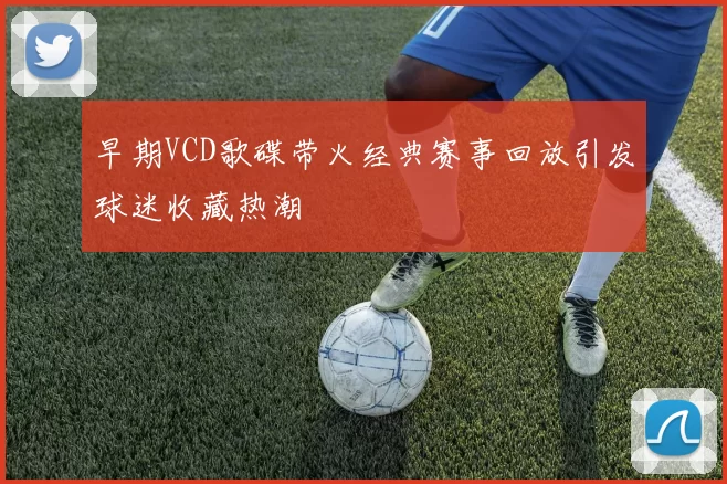 早期VCD歌碟带火经典赛事回放引发球迷收藏热潮