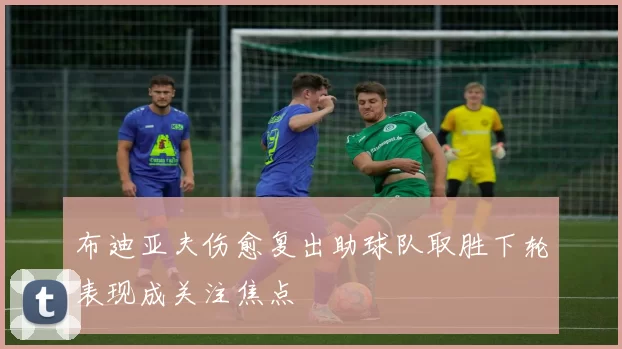 布迪亚夫伤愈复出助球队取胜下轮表现成关注焦点